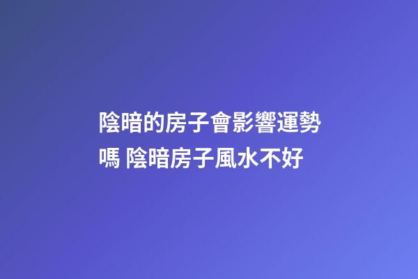 陰暗的房子會影響運勢嗎 陰暗房子風水不好